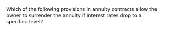 Which of the following provisions in annuity contracts allow the owner to surrender the annuity if interest rates drop to a specified level?