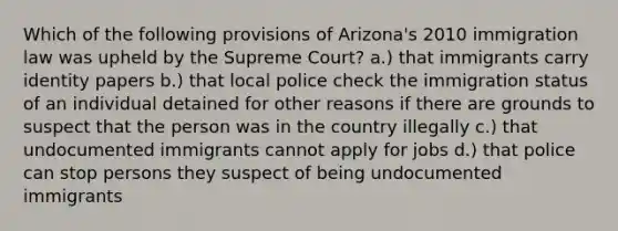 Which of the following provisions of Arizona's 2010 immigration law was upheld by the Supreme Court? a.) that immigrants carry identity papers b.) that local police check the immigration status of an individual detained for other reasons if there are grounds to suspect that the person was in the country illegally c.) that undocumented immigrants cannot apply for jobs d.) that police can stop persons they suspect of being undocumented immigrants