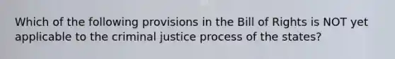 Which of the following provisions in the Bill of Rights is NOT yet applicable to the criminal justice process of the states?