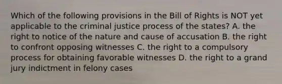 Which of the following provisions in the Bill of Rights is NOT yet applicable to the criminal justice process of the states? A. the right to notice of the nature and cause of accusation B. the right to confront opposing witnesses C. the right to a compulsory process for obtaining favorable witnesses D. the right to a grand jury indictment in felony cases