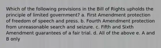 Which of the following provisions in the Bill of Rights upholds the principle of limited government? a. First Amendment protection of freedom of speech and press. b. Fourth Amendment protection from unreasonable search and seizure. c. Fifth and Sixth Amendment guarantees of a fair trial. d. All of the above e. A and B only