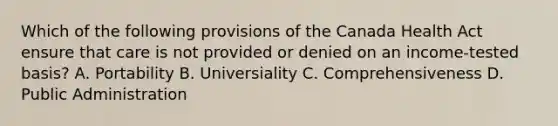 Which of the following provisions of the Canada Health Act ensure that care is not provided or denied on an income-tested basis? A. Portability B. Universiality C. Comprehensiveness D. Public Administration