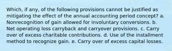 Which, if any, of the following provisions cannot be justified as mitigating the effect of the annual accounting period concept? a. Nonrecognition of gain allowed for involuntary conversions. b. Net operating loss carryback and carryover provisions. c. Carry over of excess charitable contributions. d. Use of the installment method to recognize gain. e. Carry over of excess capital losses.