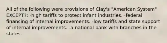 All of the following were provisions of Clay's "American System" EXCEPT?: -high tariffs to protect infant industries. -federal financing of internal improvements. -low tariffs and state support of internal improvements. -a national bank with branches in the states.