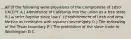 All of the following were provisions of the Compromise of 1850 EXCEPT A.) Admittance of California into the union as a free state B.) A strict fugitive slave law C.) Establishment of Utah and New Mexico as territories with squatter sovereignty D.) The redrawing of the Texas boundary E.) The prohibition of the slave trade in Washington D.C.