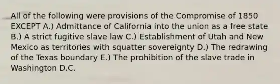 All of the following were provisions of the Compromise of 1850 EXCEPT A.) Admittance of California into the union as a free state B.) A strict fugitive slave law C.) Establishment of Utah and New Mexico as territories with squatter sovereignty D.) The redrawing of the Texas boundary E.) The prohibition of the slave trade in Washington D.C.