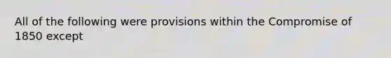 All of the following were provisions within the Compromise of 1850 except