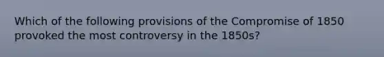 Which of the following provisions of the Compromise of 1850 provoked the most controversy in the 1850s?