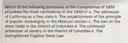 Which of the following provisions of the Compromise of 1850 provoked the most controversy in the 1850's? a. The admission of California as a free state b. The establishment of the principle of popular sovereignty in the Mexican cession c. The ban on the slave trade in the District of Columbia d. The continued protection of slavery in the District of Columbia e. The strengthened Fugitive Slave Law