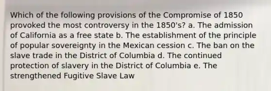 Which of the following provisions of the Compromise of 1850 provoked the most controversy in the 1850's? a. The admission of California as a free state b. The establishment of the principle of popular sovereignty in the Mexican cession c. The ban on the slave trade in the District of Columbia d. The continued protection of slavery in the District of Columbia e. The strengthened Fugitive Slave Law