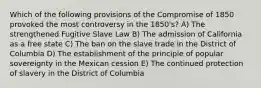 Which of the following provisions of the Compromise of 1850 provoked the most controversy in the 1850's? A) The strengthened Fugitive Slave Law B) The admission of California as a free state C) The ban on the slave trade in the District of Columbia D) The establishment of the principle of popular sovereignty in the Mexican cession E) The continued protection of slavery in the District of Columbia