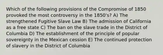 Which of the following provisions of the Compromise of 1850 provoked the most controversy in the 1850's? A) The strengthened Fugitive Slave Law B) The admission of California as a free state C) The ban on the slave trade in the District of Columbia D) The establishment of the principle of popular sovereignty in the Mexican cession E) The continued protection of slavery in the District of Columbia