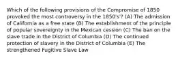 Which of the following provisions of the Compromise of 1850 provoked the most controversy in the 1850's'? (A) The admission of California as a free state (B) The establishment of the principle of popular sovereignty in the Mexican cession (C) The ban on the slave trade in the District of Columbia (D) The continued protection of slavery in the District of Columbia (E) The strengthened Fugitive Slave Law