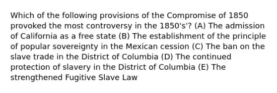 Which of the following provisions of the Compromise of 1850 provoked the most controversy in the 1850's'? (A) The admission of California as a free state (B) The establishment of the principle of popular sovereignty in the Mexican cession (C) The ban on the slave trade in the District of Columbia (D) The continued protection of slavery in the District of Columbia (E) The strengthened Fugitive Slave Law