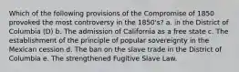 Which of the following provisions of the Compromise of 1850 provoked the most controversy in the 1850's? a. in the District of Columbia (D) b. The admission of California as a free state c. The establishment of the principle of popular sovereignty in the Mexican cession d. The ban on the slave trade in the District of Columbia e. The strengthened Fugitive Slave Law.