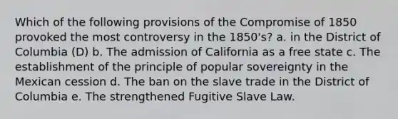 Which of the following provisions of the Compromise of 1850 provoked the most controversy in the 1850's? a. in the District of Columbia (D) b. The admission of California as a free state c. The establishment of the principle of popular sovereignty in the Mexican cession d. The ban on the slave trade in the District of Columbia e. The strengthened Fugitive Slave Law.