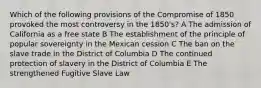 Which of the following provisions of the Compromise of 1850 provoked the most controversy in the 1850's? A The admission of California as a free state B The establishment of the principle of popular sovereignty in the Mexican cession C The ban on the slave trade in the District of Columbia D The continued protection of slavery in the District of Columbia E The strengthened Fugitive Slave Law