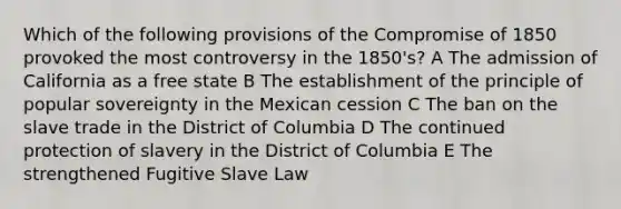 Which of the following provisions of the <a href='https://www.questionai.com/knowledge/kvIKPiDs5Q-compromise-of-1850' class='anchor-knowledge'>compromise of 1850</a> provoked the most controversy in the 1850's? A The admission of California as a free state B The establishment of the principle of popular sovereignty in the Mexican cession C The ban on the slave trade in the District of Columbia D The continued protection of slavery in the District of Columbia E The strengthened Fugitive Slave Law