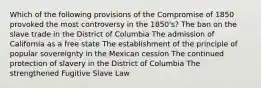 Which of the following provisions of the Compromise of 1850 provoked the most controversy in the 1850's? The ban on the slave trade in the District of Columbia The admission of California as a free state The establishment of the principle of popular sovereignty in the Mexican cession The continued protection of slavery in the District of Columbia The strengthened Fugitive Slave Law