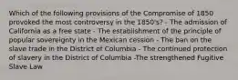 Which of the following provisions of the Compromise of 1850 provoked the most controversy in the 1850's? - The admission of California as a free state - The establishment of the principle of popular sovereignty in the Mexican cession - The ban on the slave trade in the District of Columbia - The continued protection of slavery in the District of Columbia -The strengthened Fugitive Slave Law