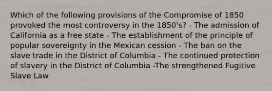 Which of the following provisions of the Compromise of 1850 provoked the most controversy in the 1850's? - The admission of California as a free state - The establishment of the principle of popular sovereignty in the Mexican cession - The ban on the slave trade in the District of Columbia - The continued protection of slavery in the District of Columbia -The strengthened Fugitive Slave Law