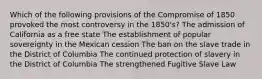 Which of the following provisions of the Compromise of 1850 provoked the most controversy in the 1850's? The admission of California as a free state The establishment of popular sovereignty in the Mexican cession The ban on the slave trade in the District of Columbia The continued protection of slavery in the District of Columbia The strengthened Fugitive Slave Law