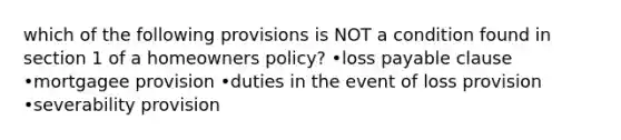 which of the following provisions is NOT a condition found in section 1 of a homeowners policy? •loss payable clause •mortgagee provision •duties in the event of loss provision •severability provision