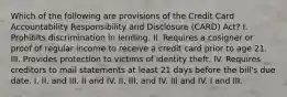 Which of the following are provisions of the Credit Card Accountability Responsibility and Disclosure (CARD) Act? I. Prohibits discrimination in lending. II. Requires a cosigner or proof of regular income to receive a credit card prior to age 21. III. Provides protection to victims of identity theft. IV. Requires creditors to mail statements at least 21 days before the bill's due date. I, II, and III. II and IV. II, III, and IV. III and IV. I and III.