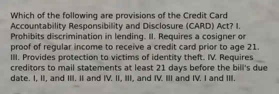 Which of the following are provisions of the Credit Card Accountability Responsibility and Disclosure (CARD) Act? I. Prohibits discrimination in lending. II. Requires a cosigner or proof of regular income to receive a credit card prior to age 21. III. Provides protection to victims of identity theft. IV. Requires creditors to mail statements at least 21 days before the bill's due date. I, II, and III. II and IV. II, III, and IV. III and IV. I and III.