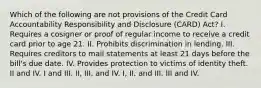 Which of the following are not provisions of the Credit Card Accountability Responsibility and Disclosure (CARD) Act? I. Requires a cosigner or proof of regular income to receive a credit card prior to age 21. II. Prohibits discrimination in lending. III. Requires creditors to mail statements at least 21 days before the bill's due date. IV. Provides protection to victims of identity theft. II and IV. I and III. II, III, and IV. I, II, and III. III and IV.