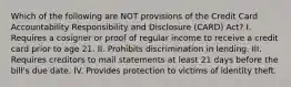 Which of the following are NOT provisions of the Credit Card Accountability Responsibility and Disclosure (CARD) Act? I. Requires a cosigner or proof of regular income to receive a credit card prior to age 21. II. Prohibits discrimination in lending. III. Requires creditors to mail statements at least 21 days before the bill's due date. IV. Provides protection to victims of identity theft.