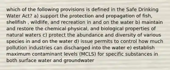 which of the following provisions is defined in the Safe Drinking Water Act? a) support the protection and propagation of fish, shellfish , wildlife, and recreation in and on the water b) maintain and restore the chemical physical, and biological properties of natural waters c) protect the abundance and diversity of various species in and on the water d) issue permits to control how much pollution industries can discharged into the water e) establish maximum contaminant levels (MCLS) for specific substances in both surface water and groundwater