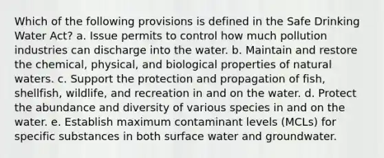 Which of the following provisions is defined in the Safe Drinking Water Act? a. Issue permits to control how much pollution industries can discharge into the water. b. Maintain and restore the chemical, physical, and biological properties of natural waters. c. Support the protection and propagation of fish, shellfish, wildlife, and recreation in and on the water. d. Protect the abundance and diversity of various species in and on the water. e. Establish maximum contaminant levels (MCLs) for specific substances in both surface water and groundwater.