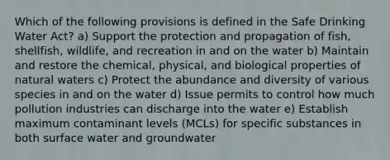 Which of the following provisions is defined in the Safe Drinking Water Act? a) Support the protection and propagation of fish, shellfish, wildlife, and recreation in and on the water b) Maintain and restore the chemical, physical, and biological properties of natural waters c) Protect the abundance and diversity of various species in and on the water d) Issue permits to control how much pollution industries can discharge into the water e) Establish maximum contaminant levels (MCLs) for specific substances in both surface water and groundwater