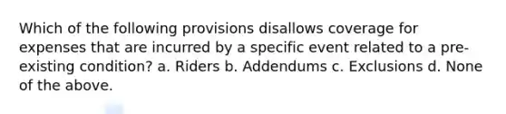 Which of the following provisions disallows coverage for expenses that are incurred by a specific event related to a pre-existing condition? a. Riders b. Addendums c. Exclusions d. None of the above.