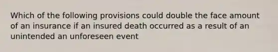 Which of the following provisions could double the face amount of an insurance if an insured death occurred as a result of an unintended an unforeseen event