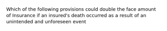 Which of the following provisions could double the face amount of Insurance if an insured's death occurred as a result of an unintended and unforeseen event