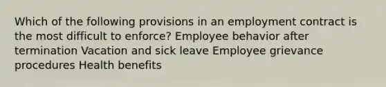 Which of the following provisions in an employment contract is the most difficult to enforce? Employee behavior after termination Vacation and sick leave Employee grievance procedures Health benefits