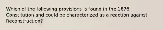 Which of the following provisions is found in the 1876 Constitution and could be characterized as a reaction against Reconstruction?