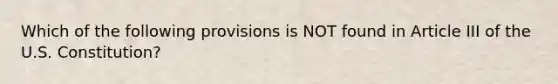 Which of the following provisions is NOT found in Article III of the U.S. Constitution?