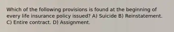 Which of the following provisions is found at the beginning of every life insurance policy issued? A) Suicide B) Reinstatement. C) Entire contract. D) Assignment.