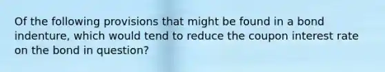 Of the following provisions that might be found in a bond indenture, which would tend to reduce the coupon interest rate on the bond in question?