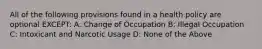 All of the following provisions found in a health policy are optional EXCEPT: A: Change of Occupation B: Illegal Occupation C: Intoxicant and Narcotic Usage D: None of the Above