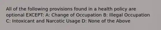 All of the following provisions found in a health policy are optional EXCEPT: A: Change of Occupation B: Illegal Occupation C: Intoxicant and Narcotic Usage D: None of the Above