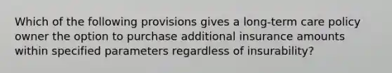 Which of the following provisions gives a long-term care policy owner the option to purchase additional insurance amounts within specified parameters regardless of insurability?