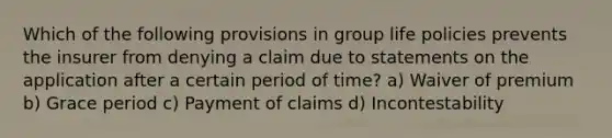 Which of the following provisions in group life policies prevents the insurer from denying a claim due to statements on the application after a certain period of time? a) Waiver of premium b) Grace period c) Payment of claims d) Incontestability