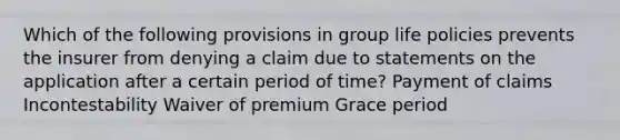 Which of the following provisions in group life policies prevents the insurer from denying a claim due to statements on the application after a certain period of time? Payment of claims Incontestability Waiver of premium Grace period