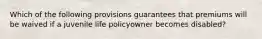 Which of the following provisions guarantees that premiums will be waived if a juvenile life policyowner becomes disabled?