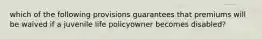 which of the following provisions guarantees that premiums will be waived if a juvenile life policyowner becomes disabled?