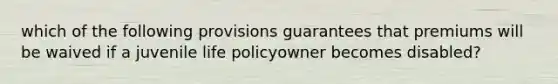 which of the following provisions guarantees that premiums will be waived if a juvenile life policyowner becomes disabled?